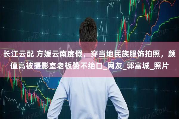 长江云配 方媛云南度假，穿当地民族服饰拍照，颜值高被摄影室老板赞不绝口_网友_郭富城_照片