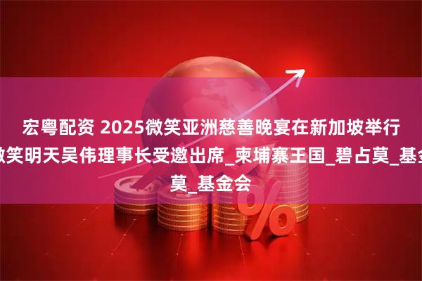 宏粤配资 2025微笑亚洲慈善晚宴在新加坡举行，微笑明天吴伟理事长受邀出席_柬埔寨王国_碧占莫_基金会