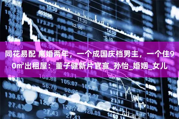 同花易配 离婚两年，一个成国庆档男主，一个住90㎡出租屋：董子健新片官宣_孙怡_婚姻_女儿