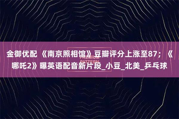 金御优配 《南京照相馆》豆瓣评分上涨至87；《哪吒2》曝英语配音新片段_小豆_北美_乒乓球