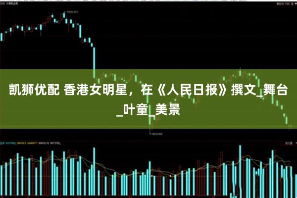 凯狮优配 香港女明星，在《人民日报》撰文_舞台_叶童_美景