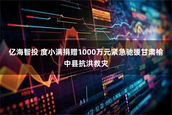亿海智投 度小满捐赠1000万元紧急驰援甘肃榆中县抗洪救灾