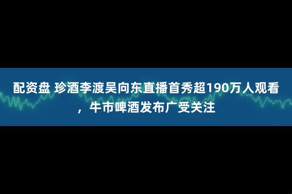 配资盘 珍酒李渡吴向东直播首秀超190万人观看，牛市啤酒发布广受关注