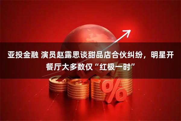 亚投金融 演员赵露思谈甜品店合伙纠纷，明星开餐厅大多数仅“红极一时”