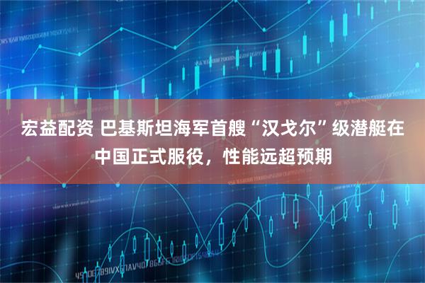 宏益配资 巴基斯坦海军首艘“汉戈尔”级潜艇在中国正式服役，性能远超预期