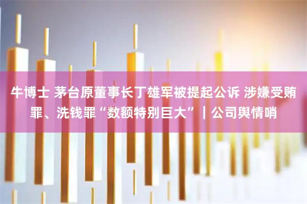 牛博士 茅台原董事长丁雄军被提起公诉 涉嫌受贿罪、洗钱罪“数额特别巨大”｜公司舆情哨