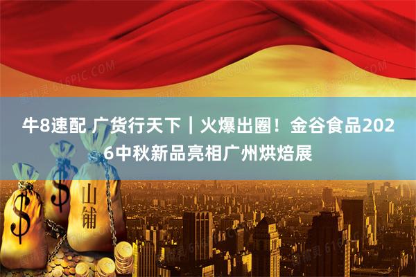 牛8速配 广货行天下｜火爆出圈！金谷食品2026中秋新品亮相广州烘焙展