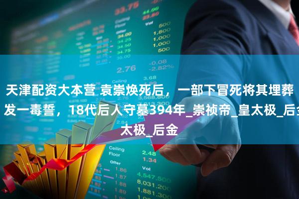 天津配资大本营 袁崇焕死后，一部下冒死将其埋葬，发一毒誓，18代后人守墓394年_崇祯帝_皇太极_后金