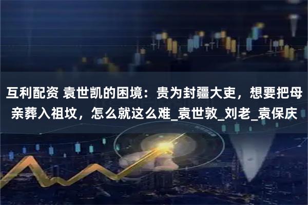 互利配资 袁世凯的困境:贵为封疆大吏,想要把母亲葬入祖坟,怎么就这么难_袁世敦_刘老_袁保庆