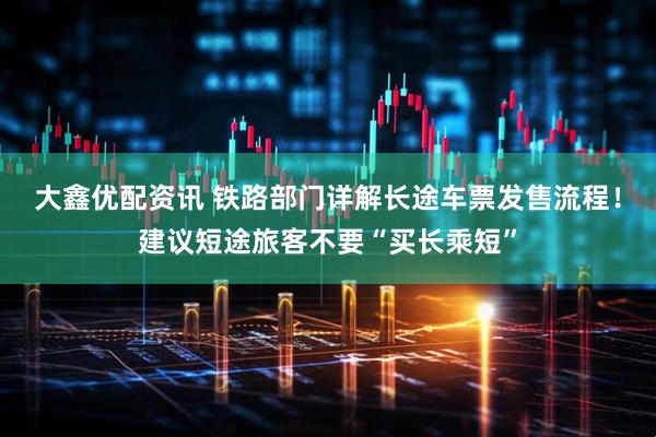 大鑫优配资讯 铁路部门详解长途车票发售流程！建议短途旅客不要“买长乘短”