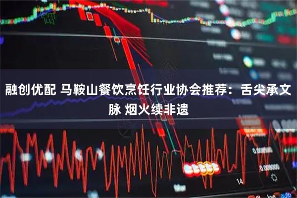 融创优配 马鞍山餐饮烹饪行业协会推荐：舌尖承文脉 烟火续非遗
