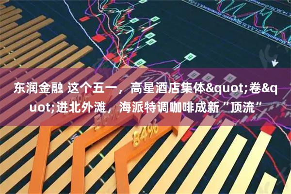 东润金融 这个五一，高星酒店集体"卷"进北外滩，海派特调咖啡成新“顶流”