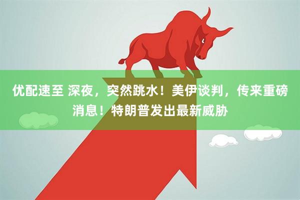 优配速至 深夜，突然跳水！美伊谈判，传来重磅消息！特朗普发出最新威胁
