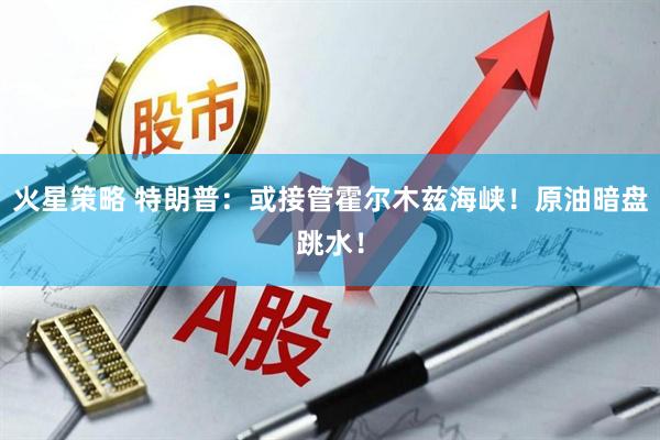 火星策略 特朗普：或接管霍尔木兹海峡！原油暗盘跳水！