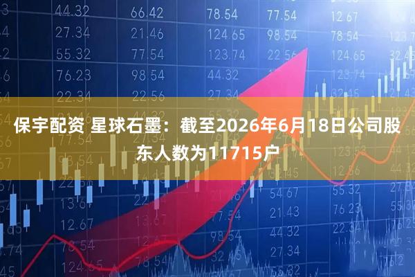 保宇配资 星球石墨：截至2026年6月18日公司股东人数为11715户
