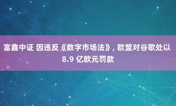 富鑫中证 因违反《数字市场法》, 欧盟对谷歌处以 8.9 亿欧元罚款