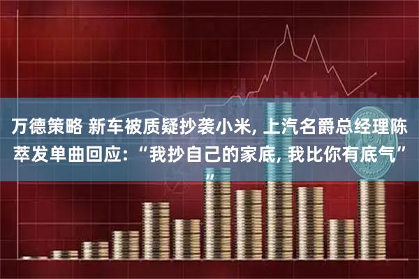 万德策略 新车被质疑抄袭小米, 上汽名爵总经理陈萃发单曲回应: “我抄自己的家底, 我比你有底气”